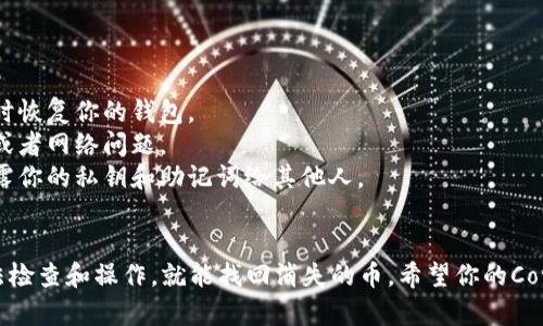 如果你发现小狐狸钱包（Metamask）里的Core币（Core）突然消失了，首先别慌张，以下是一些可能的原因和解决办法，希望能帮到你。

可能的原因
1. **网络繁忙或交易延迟**：有时候由于区块链网络的拥堵，交易可能会延迟处理，导致你看起来像是币消失了。
2. **地址错误**：确认你查看的地址是否正确。如果是通过不同的网络（如BSC、ETH）查看，可能会错过特定网络上的币。
3. **合约地址问题**：有些币是通过合约生成的。如果你没有添加币的合约地址，钱包中不会显示该币的余额。
4. **钱包问题**：小狐狸钱包偶尔会出现小故障，刷新钱包或者重新启动可能会解决问题。

解决步骤
如果你的Core币消失了，按照以下步骤操作：
1. **刷新小狐狸钱包**：最简单的一个办法。关闭钱包，重启一下，看看币是不是就回来了。
2. **检查确认网络**：确保你在正确的区块链网络上，比如以太坊主网或其他。如果不确定，查看一下你的Core币的官方渠道，确认应该在哪个网络上。
3. **添加合约地址**：如果你的Core币没有显示，你可以手动添加合约地址。去Core币的官网或者可靠的币圈网站，找到它的合约地址，点击“添加代币”，然后粘贴地址并确认。
4. **联系支持团队**：如果你的币依然找不到，不妨去小狐狸钱包的官方支持页面提交工单，询问一下他们的客服。

预防措施
为了避免将来再次发生这种情况，你可以：
1. **定期备份钱包**：随时保护你的私钥和助记词，确保你能随时恢复你的钱包。
2. **关注官方消息**：定期关注项目的官方公告，了解任何更新或者网络问题。
3. **小心钓鱼网站**：确认下载小狐狸钱包的正式渠道，切勿泄露你的私钥和助记词给其他人。

总结
币圈的事情确实让人揪心，但大多数情况下，只要按照正确的方法检查和操作，就能找回消失的币。希望你的Core币可以很快恢复！如果你还有任何疑问，欢迎留言！